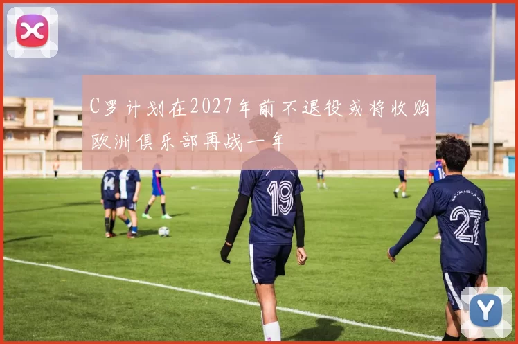 C罗计划在2027年前不退役或将收购欧洲俱乐部再战一年