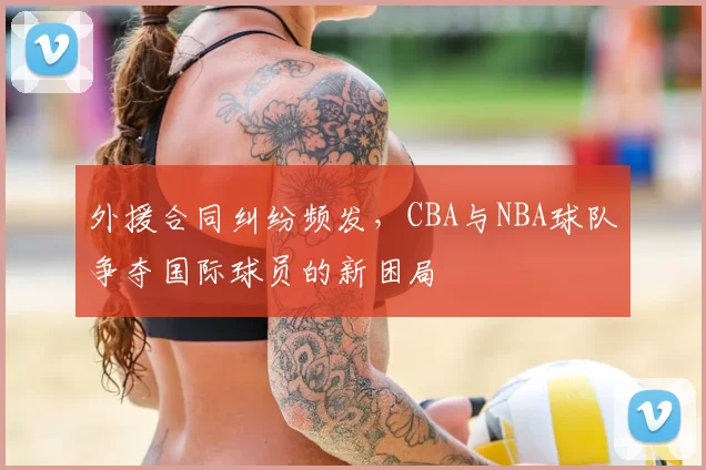外援合同纠纷频发,CBA与NBA球队争夺国际球员的新困局