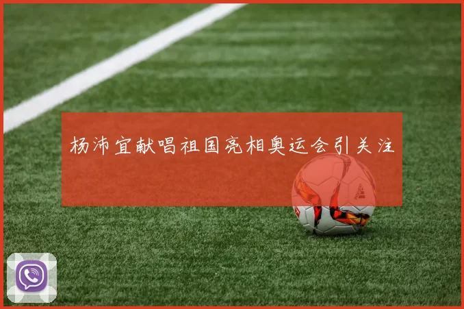 杨沛宜献唱祖国亮相奥运会引关注